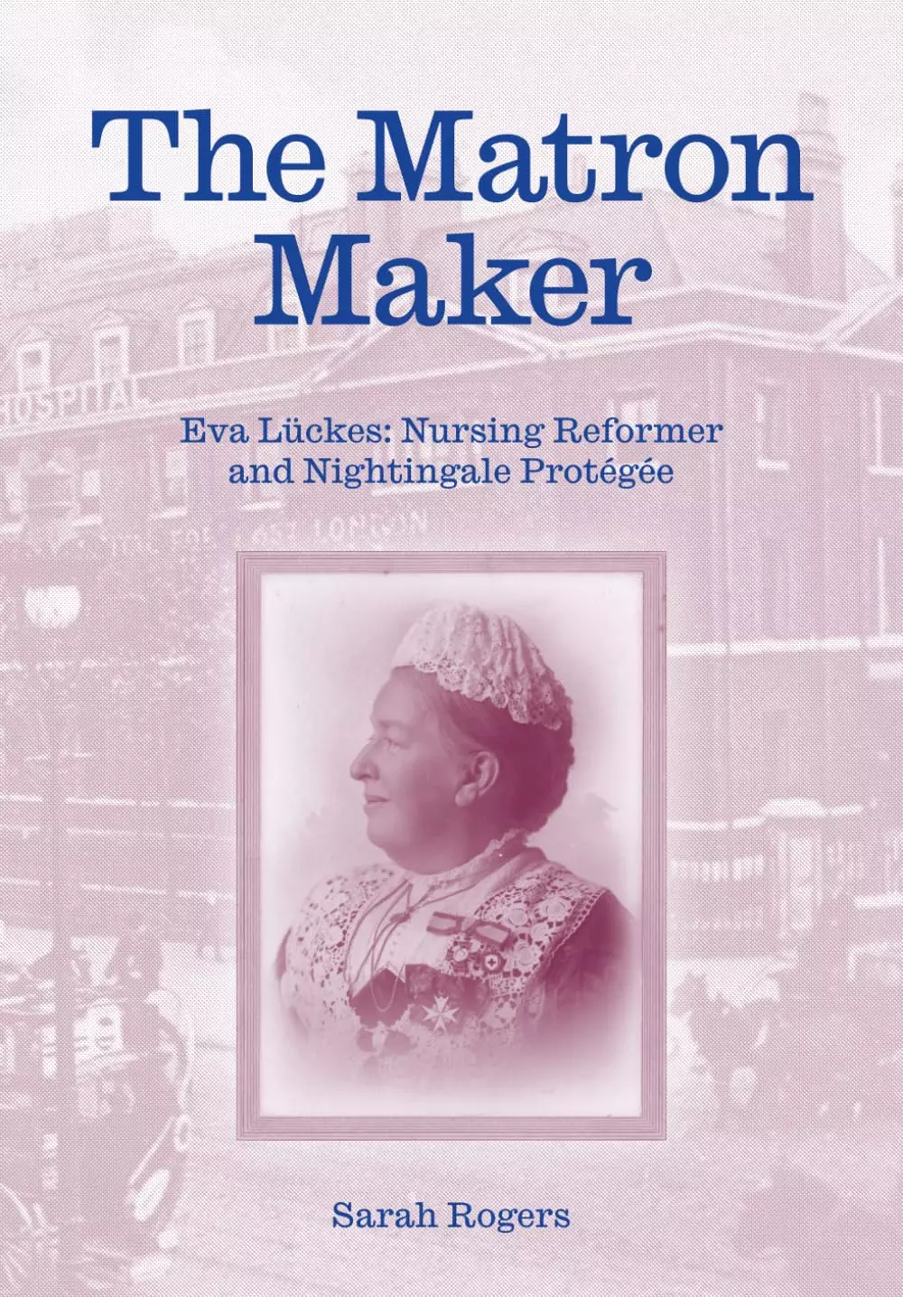 The Matron Maker. Eva Lückes: Nursing Reformer and Nightingale Protégée